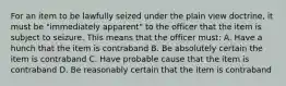 For an item to be lawfully seized under the plain view doctrine, it must be "immediately apparent" to the officer that the item is subject to seizure. This means that the officer must: A. Have a hunch that the item is contraband B. Be absolutely certain the item is contraband C. Have probable cause that the item is contraband D. Be reasonably certain that the item is contraband