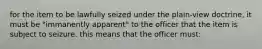 for the item to be lawfully seized under the plain-view doctrine, it must be "immanently apparent" to the officer that the item is subject to seizure. this means that the officer must: