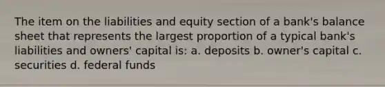 The item on the liabilities and equity section of a bank's balance sheet that represents the largest proportion of a typical bank's liabilities and owners' capital is: a. deposits b. owner's capital c. securities d. federal funds