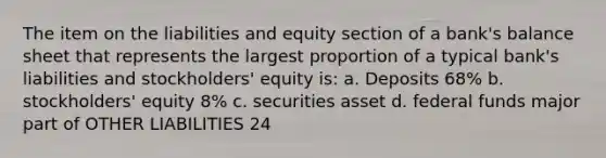 The item on the liabilities and equity section of a bank's balance sheet that represents the largest proportion of a typical bank's liabilities and stockholders' equity is: a. Deposits 68% b. stockholders' equity 8% c. securities asset d. federal funds major part of OTHER LIABILITIES 24