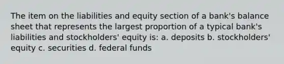 The item on the liabilities and equity section of a bank's balance sheet that represents the largest proportion of a typical bank's liabilities and stockholders' equity is: a. deposits b. stockholders' equity c. securities d. federal funds