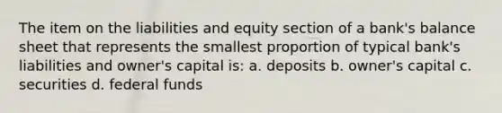 The item on the liabilities and equity section of a bank's balance sheet that represents the smallest proportion of typical bank's liabilities and owner's capital is: a. deposits b. owner's capital c. securities d. federal funds