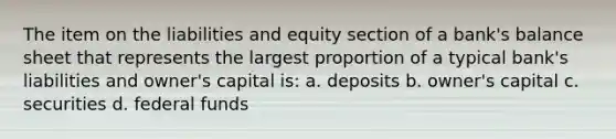 The item on the liabilities and equity section of a bank's balance sheet that represents the largest proportion of a typical bank's liabilities and owner's capital is: a. deposits b. owner's capital c. securities d. federal funds