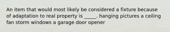 An item that would most likely be considered a fixture because of adaptation to real property is _____. hanging pictures a ceiling fan storm windows a garage door opener