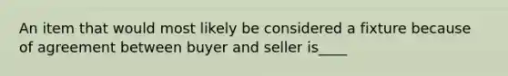 An item that would most likely be considered a fixture because of agreement between buyer and seller is____