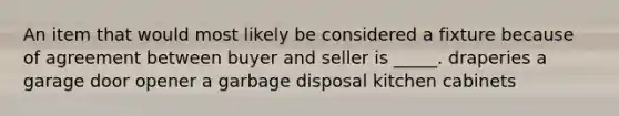 An item that would most likely be considered a fixture because of agreement between buyer and seller is _____. draperies a garage door opener a garbage disposal kitchen cabinets