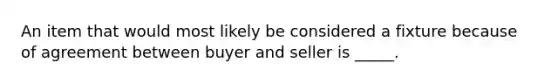 An item that would most likely be considered a fixture because of agreement between buyer and seller is _____.