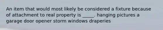 An item that would most likely be considered a fixture because of attachment to real property is _____. hanging pictures a garage door opener storm windows draperies