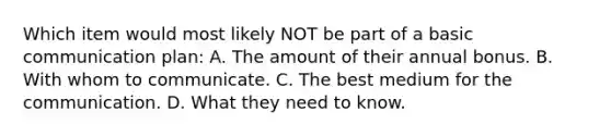 Which item would most likely NOT be part of a basic communication plan: A. The amount of their annual bonus. B. With whom to communicate. C. The best medium for the communication. D. What they need to know.