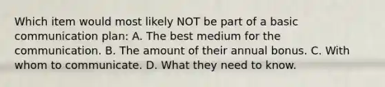 Which item would most likely NOT be part of a basic communication plan: A. The best medium for the communication. B. The amount of their annual bonus. C. With whom to communicate. D. What they need to know.