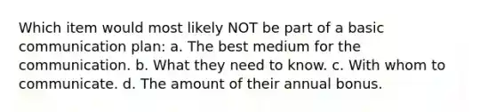 Which item would most likely NOT be part of a basic communication plan: a. The best medium for the communication. b. What they need to know. c. With whom to communicate. d. The amount of their annual bonus.