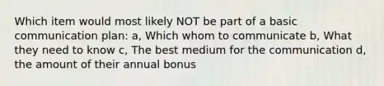 Which item would most likely NOT be part of a basic communication plan: a, Which whom to communicate b, What they need to know c, The best medium for the communication d, the amount of their annual bonus