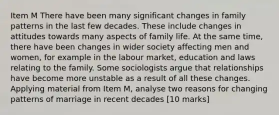 Item M There have been many significant changes in family patterns in the last few decades. These include changes in attitudes towards many aspects of family life. At the same time, there have been changes in wider society affecting men and women, for example in the labour market, education and laws relating to the family. Some sociologists argue that relationships have become more unstable as a result of all these changes. Applying material from Item M, analyse two reasons for <a href='https://www.questionai.com/knowledge/kxC8J1hYKk-changing-patterns' class='anchor-knowledge'>changing patterns</a> of marriage in recent decades [10 marks]