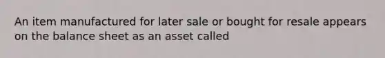 An item manufactured for later sale or bought for resale appears on the balance sheet as an asset called