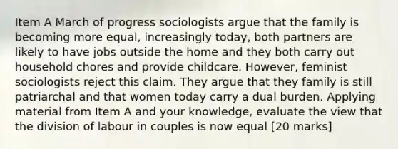 Item A March of progress sociologists argue that the family is becoming more equal, increasingly today, both partners are likely to have jobs outside the home and they both carry out household chores and provide childcare. However, feminist sociologists reject this claim. They argue that they family is still patriarchal and that women today carry a dual burden. Applying material from Item A and your knowledge, evaluate the view that the division of labour in couples is now equal [20 marks]