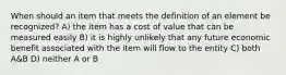 When should an item that meets the definition of an element be recognized? A) the item has a cost of value that can be measured easily B) it is highly unlikely that any future economic benefit associated with the item will flow to the entity C) both A&B D) neither A or B