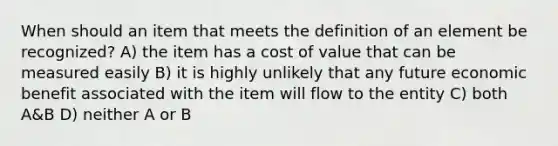 When should an item that meets the definition of an element be recognized? A) the item has a cost of value that can be measured easily B) it is highly unlikely that any future economic benefit associated with the item will flow to the entity C) both A&B D) neither A or B