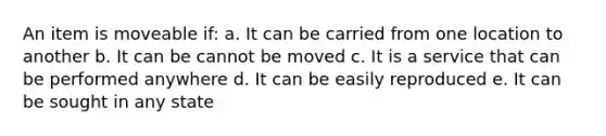 An item is moveable if: a. It can be carried from one location to another b. It can be cannot be moved c. It is a service that can be performed anywhere d. It can be easily reproduced e. It can be sought in any state