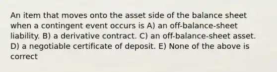 An item that moves onto the asset side of the balance sheet when a contingent event occurs is A) an off-balance-sheet liability. B) a derivative contract. C) an off-balance-sheet asset. D) a negotiable certificate of deposit. E) None of the above is correct