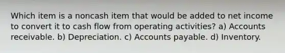 Which item is a noncash item that would be added to net income to convert it to cash flow from operating activities? a) Accounts receivable. b) Depreciation. c) Accounts payable. d) Inventory.