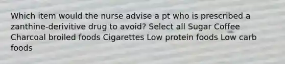 Which item would the nurse advise a pt who is prescribed a zanthine-derivitive drug to avoid? Select all Sugar Coffee Charcoal broiled foods Cigarettes Low protein foods Low carb foods