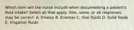 Which item will the nurse include when documenting a patient's fluid intake? Select all that apply. One, some, or all responses may be correct. A. Emesis B. Enemas C. Oral fluids D. Solid foods E. Irrigation fluids