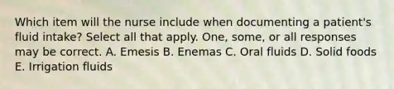 Which item will the nurse include when documenting a patient's fluid intake? Select all that apply. One, some, or all responses may be correct. A. Emesis B. Enemas C. Oral fluids D. Solid foods E. Irrigation fluids