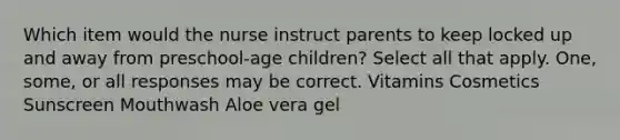 Which item would the nurse instruct parents to keep locked up and away from preschool-age children? Select all that apply. One, some, or all responses may be correct. Vitamins Cosmetics Sunscreen Mouthwash Aloe vera gel