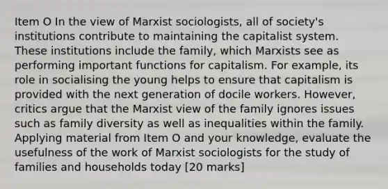 Item O In the view of Marxist sociologists, all of society's institutions contribute to maintaining the capitalist system. These institutions include the family, which Marxists see as performing important functions for capitalism. For example, its role in socialising the young helps to ensure that capitalism is provided with the next generation of docile workers. However, critics argue that the Marxist view of the family ignores issues such as family diversity as well as inequalities within the family. Applying material from Item O and your knowledge, evaluate the usefulness of the work of Marxist sociologists for the study of families and households today [20 marks]