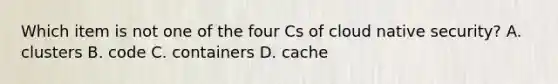 Which item is not one of the four Cs of cloud native security? A. clusters B. code C. containers D. cache