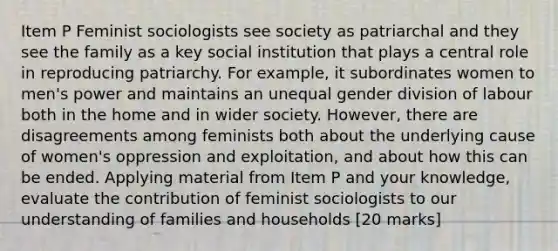 Item P Feminist sociologists see society as patriarchal and they see the family as a key social institution that plays a central role in reproducing patriarchy. For example, it subordinates women to men's power and maintains an unequal gender division of labour both in the home and in wider society. However, there are disagreements among feminists both about the underlying cause of women's oppression and exploitation, and about how this can be ended. Applying material from Item P and your knowledge, evaluate the contribution of feminist sociologists to our understanding of families and households [20 marks]