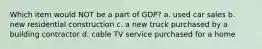 Which item would NOT be a part of GDP? a. used car sales b. new residential construction c. a new truck purchased by a building contractor d. cable TV service purchased for a home