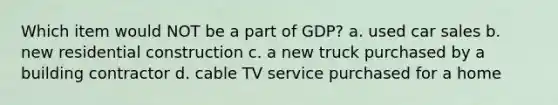 Which item would NOT be a part of GDP? a. used car sales b. new residential construction c. a new truck purchased by a building contractor d. cable TV service purchased for a home