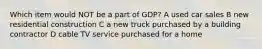 Which item would NOT be a part of GDP? A used car sales B new residential construction C a new truck purchased by a building contractor D cable TV service purchased for a home