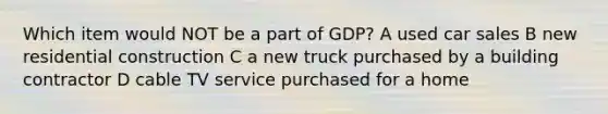 Which item would NOT be a part of GDP? A used car sales B new residential construction C a new truck purchased by a building contractor D cable TV service purchased for a home