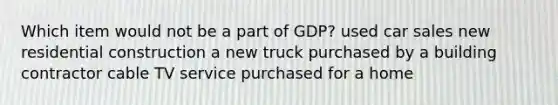 Which item would not be a part of GDP? used car sales new residential construction a new truck purchased by a building contractor cable TV service purchased for a home