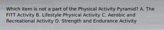 Which item is not a part of the Physical Activity Pyramid? A. The FITT Activity B. Lifestyle Physical Activity C. Aerobic and Recreational Activity D. Strength and Endurance Activity