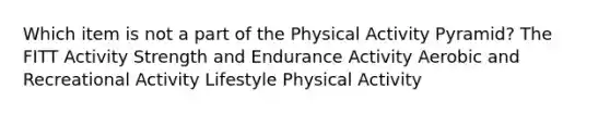 Which item is not a part of the Physical Activity Pyramid? The FITT Activity Strength and Endurance Activity Aerobic and Recreational Activity Lifestyle Physical Activity