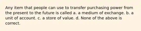 Any item that people can use to transfer purchasing power from the present to the future is called a. a medium of exchange. b. a unit of account. c. a store of value. d. None of the above is correct.