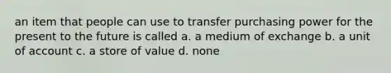 an item that people can use to transfer purchasing power for the present to the future is called a. a medium of exchange b. a unit of account c. a store of value d. none