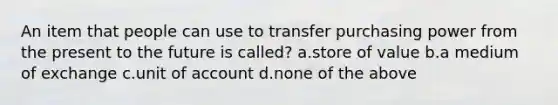 An item that people can use to transfer purchasing power from the present to the future is called? a.store of value b.a medium of exchange c.unit of account d.none of the above