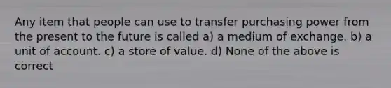 Any item that people can use to transfer purchasing power from the present to the future is called a) a medium of exchange. b) a unit of account. c) a store of value. d) None of the above is correct