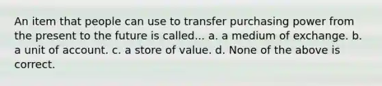 An item that people can use to transfer purchasing power from the present to the future is called... a. a medium of exchange. b. a unit of account. c. a store of value. d. None of the above is correct.