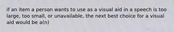 if an item a person wants to use as a visual aid in a speech is too large, too small, or unavailable, the next best choice for a visual aid would be a(n)