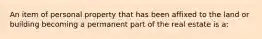 An item of personal property that has been affixed to the land or building becoming a permanent part of the real estate is a: