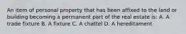 An item of personal property that has been affixed to the land or building becoming a permanent part of the real estate is: A. A trade fixture B. A fixture C. A chattel D. A hereditament