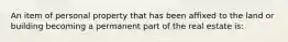 An item of personal property that has been affixed to the land or building becoming a permanent part of the real estate is: