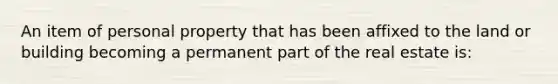 An item of personal property that has been affixed to the land or building becoming a permanent part of the real estate is: