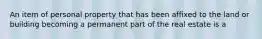 An item of personal property that has been affixed to the land or building becoming a permanent part of the real estate is a