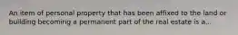 An item of personal property that has been affixed to the land or building becoming a permanent part of the real estate is a...